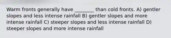 Warm fronts generally have ________ than cold fronts. A) gentler slopes and less intense rainfall B) gentler slopes and more intense rainfall C) steeper slopes and less intense rainfall D) steeper slopes and more intense rainfall