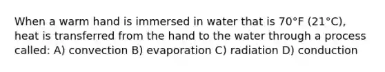 When a warm hand is immersed in water that is 70°F (21°C), heat is transferred from the hand to the water through a process called: A) convection B) evaporation C) radiation D) conduction