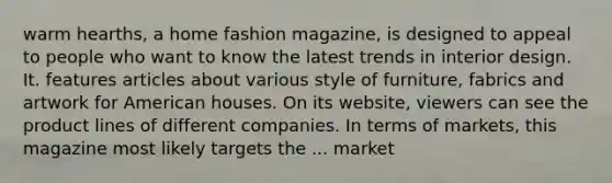 warm hearths, a home fashion magazine, is designed to appeal to people who want to know the latest trends in interior design. It. features articles about various style of furniture, fabrics and artwork for American houses. On its website, viewers can see the product lines of different companies. In terms of markets, this magazine most likely targets the ... market