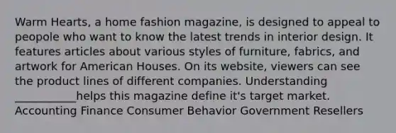 Warm Hearts, a home fashion magazine, is designed to appeal to peopole who want to know the latest trends in interior design. It features articles about various styles of furniture, fabrics, and artwork for American Houses. On its website, viewers can see the product lines of different companies. Understanding ___________helps this magazine define it's target market. Accounting Finance Consumer Behavior Government Resellers