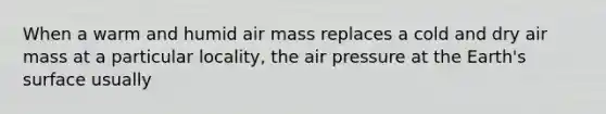 When a warm and humid air mass replaces a cold and dry air mass at a particular locality, the air pressure at the Earth's surface usually