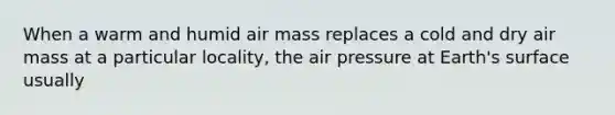 When a warm and humid air mass replaces a cold and dry air mass at a particular locality, the air pressure at Earth's surface usually