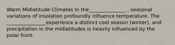 Warm Midlatitude Climates In the_______________ , seasonal variations of insolation profoundly influence temperature. The ________________experience a distinct cool season (winter), and precipitation in the midlatitudes is heavily influenced by the polar front.