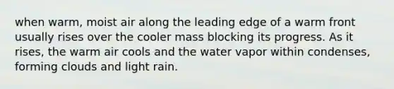 when warm, moist air along the leading edge of a warm front usually rises over the cooler mass blocking its progress. As it rises, the warm air cools and the water vapor within condenses, forming clouds and light rain.