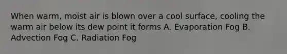 When warm, moist air is blown over a cool surface, cooling the warm air below its dew point it forms A. Evaporation Fog B. Advection Fog C. Radiation Fog