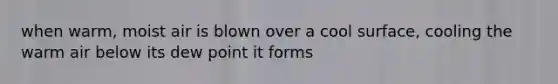 when warm, moist air is blown over a cool surface, cooling the warm air below its dew point it forms