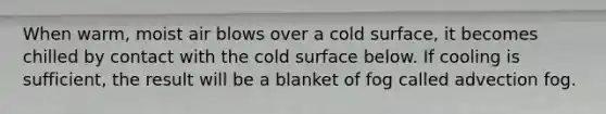 When warm, moist air blows over a cold surface, it becomes chilled by contact with the cold surface below. If cooling is sufficient, the result will be a blanket of fog called advection fog.