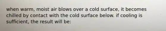 when warm, moist air blows over a cold surface, it becomes chilled by contact with the cold surface below. if cooling is sufficient, the result will be: