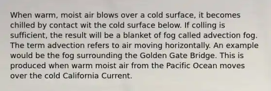 When warm, moist air blows over a cold surface, it becomes chilled by contact wit the cold surface below. If colling is sufficient, the result will be a blanket of fog called advection fog. The term advection refers to air moving horizontally. An example would be the fog surrounding the Golden Gate Bridge. This is produced when warm moist air from the Pacific Ocean moves over the cold California Current.