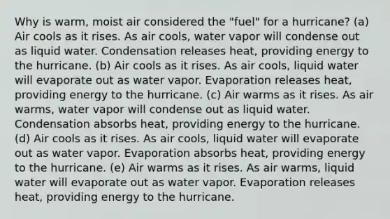 Why is warm, moist air considered the "fuel" for a hurricane? (a) Air cools as it rises. As air cools, water vapor will condense out as liquid water. Condensation releases heat, providing energy to the hurricane. (b) Air cools as it rises. As air cools, liquid water will evaporate out as water vapor. Evaporation releases heat, providing energy to the hurricane. (c) Air warms as it rises. As air warms, water vapor will condense out as liquid water. Condensation absorbs heat, providing energy to the hurricane. (d) Air cools as it rises. As air cools, liquid water will evaporate out as water vapor. Evaporation absorbs heat, providing energy to the hurricane. (e) Air warms as it rises. As air warms, liquid water will evaporate out as water vapor. Evaporation releases heat, providing energy to the hurricane.