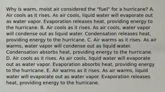 Why is warm, moist air considered the "fuel" for a hurricane? A. Air cools as it rises. As air cools, liquid water will evaporate out as water vapor. Evaporation releases heat, providing energy to the hurricane. B. Air cools as it rises. As air cools, water vapor will condense out as liquid water. Condensation releases heat, providing energy to the hurricane. C. Air warms as it rises. As air warms, water vapor will condense out as liquid water. Condensation absorbs heat, providing energy to the hurricane. D. Air cools as it rises. As air cools, liquid water will evaporate out as water vapor. Evaporation absorbs heat, providing energy to the hurricane. E. Air warms as it rises. As air warms, liquid water will evaporate out as water vapor. Evaporation releases heat, providing energy to the hurricane.