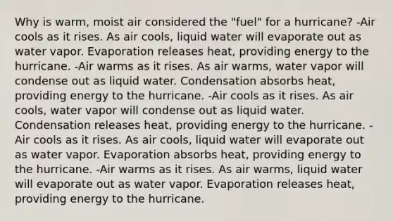 Why is warm, moist air considered the "fuel" for a hurricane? -Air cools as it rises. As air cools, liquid water will evaporate out as water vapor. Evaporation releases heat, providing energy to the hurricane. -Air warms as it rises. As air warms, water vapor will condense out as liquid water. Condensation absorbs heat, providing energy to the hurricane. -Air cools as it rises. As air cools, water vapor will condense out as liquid water. Condensation releases heat, providing energy to the hurricane. -Air cools as it rises. As air cools, liquid water will evaporate out as water vapor. Evaporation absorbs heat, providing energy to the hurricane. -Air warms as it rises. As air warms, liquid water will evaporate out as water vapor. Evaporation releases heat, providing energy to the hurricane.