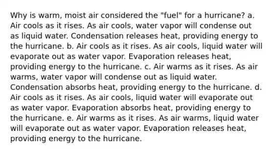 Why is warm, moist air considered the "fuel" for a hurricane? a. Air cools as it rises. As air cools, water vapor will condense out as liquid water. Condensation releases heat, providing energy to the hurricane. b. Air cools as it rises. As air cools, liquid water will evaporate out as water vapor. Evaporation releases heat, providing energy to the hurricane. c. Air warms as it rises. As air warms, water vapor will condense out as liquid water. Condensation absorbs heat, providing energy to the hurricane. d. Air cools as it rises. As air cools, liquid water will evaporate out as water vapor. Evaporation absorbs heat, providing energy to the hurricane. e. Air warms as it rises. As air warms, liquid water will evaporate out as water vapor. Evaporation releases heat, providing energy to the hurricane.