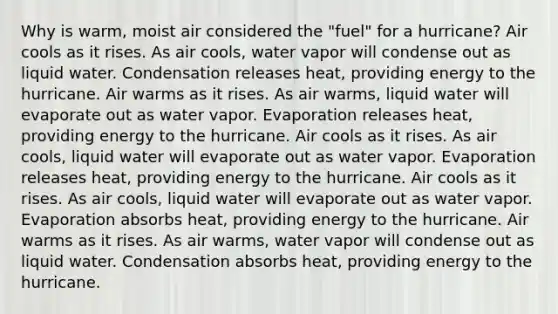 Why is warm, moist air considered the "fuel" for a hurricane? Air cools as it rises. As air cools, water vapor will condense out as liquid water. Condensation releases heat, providing energy to the hurricane. Air warms as it rises. As air warms, liquid water will evaporate out as water vapor. Evaporation releases heat, providing energy to the hurricane. Air cools as it rises. As air cools, liquid water will evaporate out as water vapor. Evaporation releases heat, providing energy to the hurricane. Air cools as it rises. As air cools, liquid water will evaporate out as water vapor. Evaporation absorbs heat, providing energy to the hurricane. Air warms as it rises. As air warms, water vapor will condense out as liquid water. Condensation absorbs heat, providing energy to the hurricane.