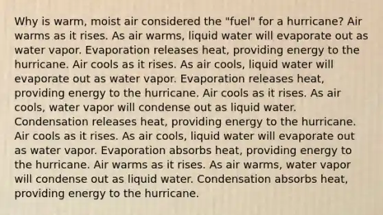 Why is warm, moist air considered the "fuel" for a hurricane? Air warms as it rises. As air warms, liquid water will evaporate out as water vapor. Evaporation releases heat, providing energy to the hurricane. Air cools as it rises. As air cools, liquid water will evaporate out as water vapor. Evaporation releases heat, providing energy to the hurricane. Air cools as it rises. As air cools, water vapor will condense out as liquid water. Condensation releases heat, providing energy to the hurricane. Air cools as it rises. As air cools, liquid water will evaporate out as water vapor. Evaporation absorbs heat, providing energy to the hurricane. Air warms as it rises. As air warms, water vapor will condense out as liquid water. Condensation absorbs heat, providing energy to the hurricane.