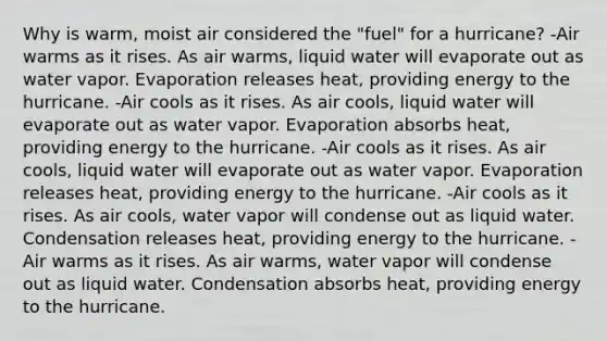 Why is warm, moist air considered the "fuel" for a hurricane? -Air warms as it rises. As air warms, liquid water will evaporate out as water vapor. Evaporation releases heat, providing energy to the hurricane. -Air cools as it rises. As air cools, liquid water will evaporate out as water vapor. Evaporation absorbs heat, providing energy to the hurricane. -Air cools as it rises. As air cools, liquid water will evaporate out as water vapor. Evaporation releases heat, providing energy to the hurricane. -Air cools as it rises. As air cools, water vapor will condense out as liquid water. Condensation releases heat, providing energy to the hurricane. -Air warms as it rises. As air warms, water vapor will condense out as liquid water. Condensation absorbs heat, providing energy to the hurricane.