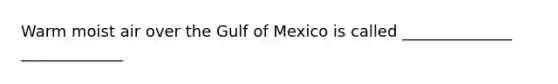 Warm moist air over the Gulf of Mexico is called ______________ _____________