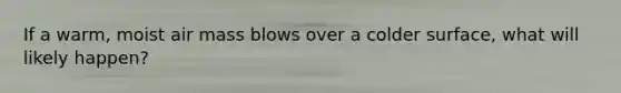 If a warm, moist air mass blows over a colder surface, what will likely happen?
