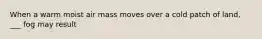 When a warm moist air mass moves over a cold patch of land, ___ fog may result