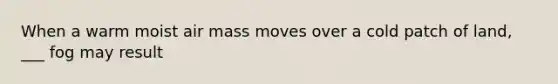 When a warm moist air mass moves over a cold patch of land, ___ fog may result