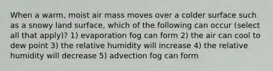 When a warm, moist air mass moves over a colder surface such as a snowy land surface, which of the following can occur (select all that apply)? 1) evaporation fog can form 2) the air can cool to dew point 3) the relative humidity will increase 4) the relative humidity will decrease 5) advection fog can form