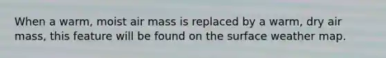 When a warm, moist air mass is replaced by a warm, dry air mass, this feature will be found on the surface weather map.