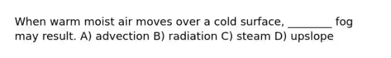 When warm moist air moves over a cold surface, ________ fog may result. A) advection B) radiation C) steam D) upslope