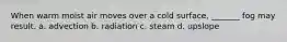 When warm moist air moves over a cold surface, _______ fog may result. a. advection b. radiation c. steam d. upslope