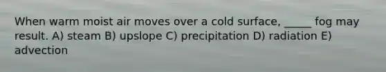 When warm moist air moves over a cold surface, _____ fog may result. A) steam B) upslope C) precipitation D) radiation E) advection