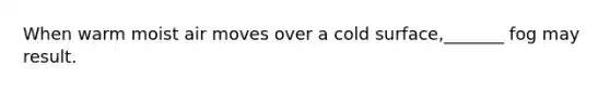 When warm moist air moves over a cold surface,_______ fog may result.