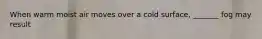 When warm moist air moves over a cold surface, _______ fog may result