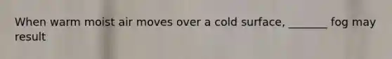 When warm moist air moves over a cold surface, _______ fog may result