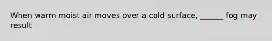 When warm moist air moves over a cold surface, ______ fog may result
