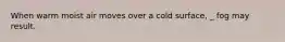 When warm moist air moves over a cold surface, _ fog may result.