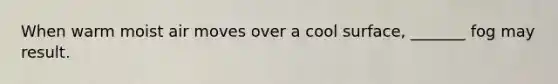 When warm moist air moves over a cool surface, _______ fog may result.