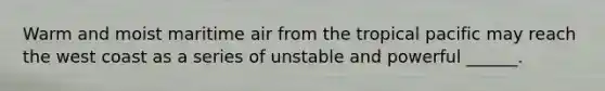Warm and moist maritime air from the tropical pacific may reach the west coast as a series of unstable and powerful ______.