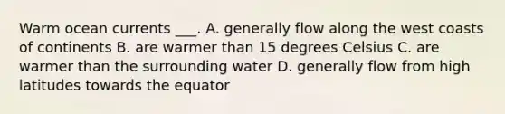 Warm ocean currents ___. A. generally flow along the west coasts of continents B. are warmer than 15 degrees Celsius C. are warmer than the surrounding water D. generally flow from high latitudes towards the equator