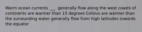 Warm ocean currents ___. generally flow along the west coasts of continents are warmer than 15 degrees Celsius are warmer than the surrounding water generally flow from high latitudes towards the equator