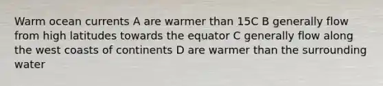 Warm ocean currents A are warmer than 15C B generally flow from high latitudes towards the equator C generally flow along the west coasts of continents D are warmer than the surrounding water