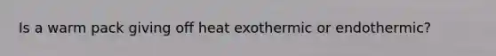 Is a warm pack giving off heat exothermic or endothermic?