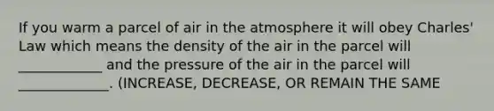 If you warm a parcel of air in the atmosphere it will obey Charles' Law which means the density of the air in the parcel will ____________ and the pressure of the air in the parcel will _____________. (INCREASE, DECREASE, OR REMAIN THE SAME