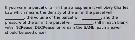 If you warm a parcel of air in the atmosphere it will obey Charles' Law which means the density of the air in the parcel will __________, the volume of the parcel will __________, and the pressure of the air in the parcel will __________. (fill in each blank with INCRease, DECRease, or remain the SAME, each answer should be used once)