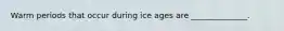 Warm periods that occur during ice ages are ______________.