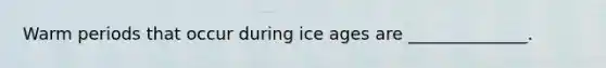 Warm periods that occur during ice ages are ______________.