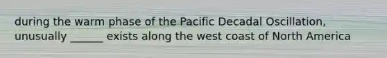 during the warm phase of the Pacific Decadal Oscillation, unusually ______ exists along the west coast of North America