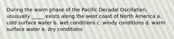 During the warm phase of the Pacific Decadal Oscillation, unusually _____ exists along the west coast of North America a. cold surface water b. wet conditions c. windy conditions d. warm surface water e. dry conditions