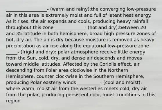 __________________- (warm and rainy):the converging low-pressure air in this area is extremely moist and full of latent heat energy. As it rises, the air expands and cools, producing heavy rainfall throughout this zone _____________- (hot and dry):between 20 and 35 latitude in both hemisphere, broad high-pressure zones of hot, dry air. The air is dry because moisture is removed as heavy precipitation as air rise along the equatorial low-pressure zone _____- (frigid and dry): polar atmosphere receive little energy from the Sun, cold, dry, and dense air descends and moves toward middle latitudes. Affected by the Coriolis effect, air descending from Polar area clockwise in the Northern Hemisphere, counter clockwise in the Southern Hemisphere, producing Polar easterly winds __________- (cool and moist): where warm, moist air from the westerlies meets cold, dry air from the polar, producing persistent cold, moist conditions in this region