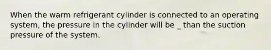 When the warm refrigerant cylinder is connected to an operating system, the pressure in the cylinder will be _ than the suction pressure of the system.