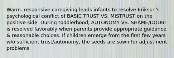 Warm. responsive caregiving leads infants to resolve Erikson's psychological conflict of BASIC TRUST VS. MISTRUST on the positive side. During toddlerhood, AUTONOMY VS. SHAME/DOUBT is resolved favorably when parents provide appropriate guidance & reasonable choices. If children emerge from the first few years w/o sufficient trust/autonomy, the seeds are sown for adjustment problems