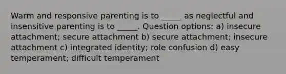 Warm and responsive parenting is to _____ as neglectful and insensitive parenting is to _____. Question options: a) insecure attachment; secure attachment b) secure attachment; insecure attachment c) integrated identity; role confusion d) easy temperament; difficult temperament